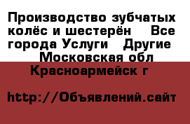 Производство зубчатых колёс и шестерён. - Все города Услуги » Другие   . Московская обл.,Красноармейск г.